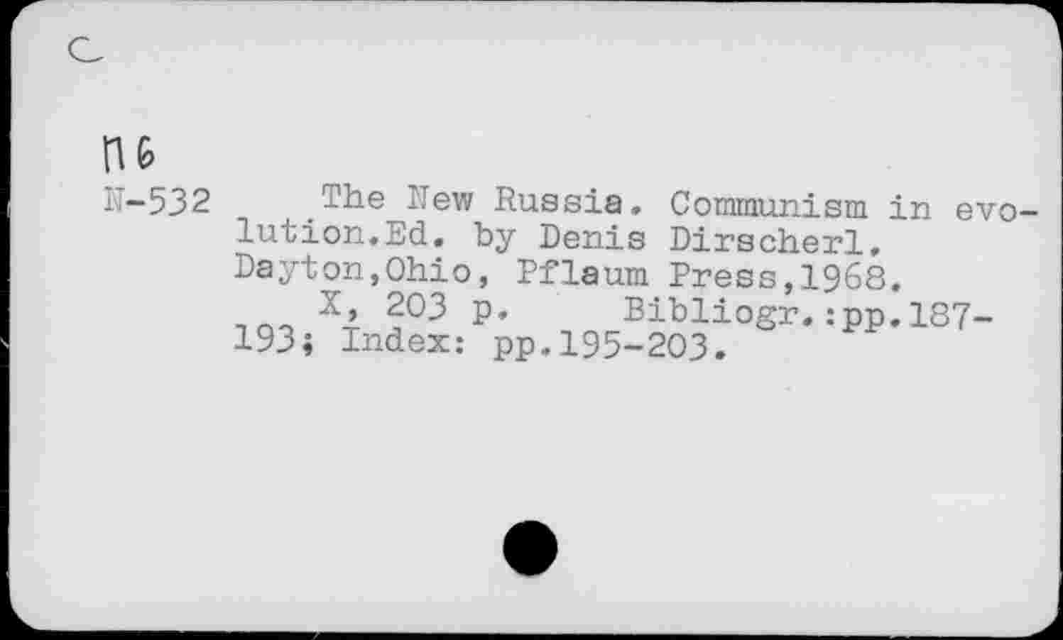 ﻿n&
N-532 The 'Tew Russia. Communism in evolution.Ed. by Denis Dirscherl, Dayton,Ohio, Pflaum Press,1968.
X, 203 p. Bibliogr.:pp.187-193; Index: pp.195-203.